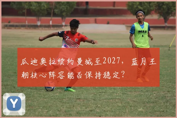 瓜迪奥拉续约曼城至2027,蓝月王朝核心阵容能否保持稳定?