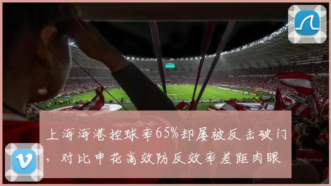 上海海港控球率65%却屡被反击破门，对比申花高效防反效率差距肉眼可见